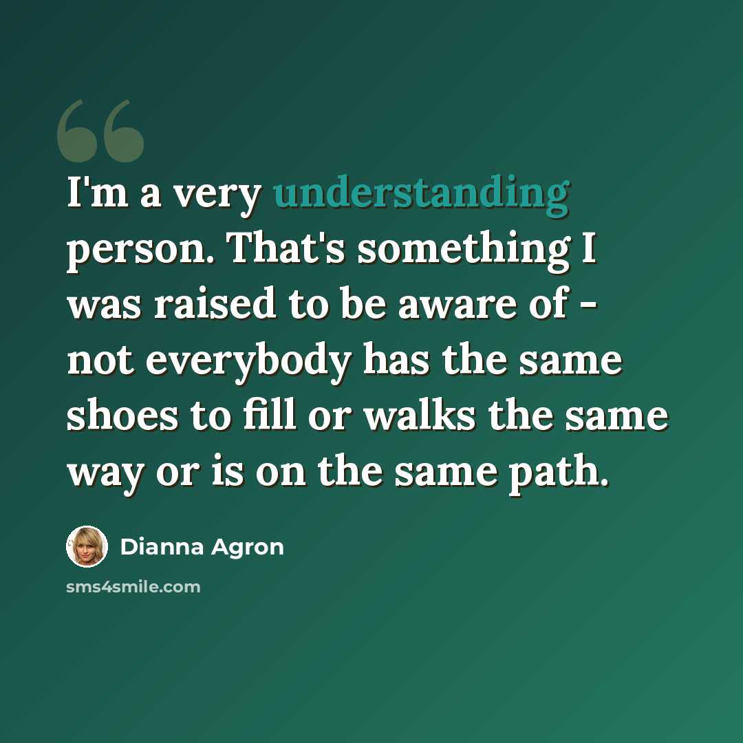 “I'm a very understanding person. That's something I was raised to be aware of - not everybody has the same shoes to fill or walks the same way or is on the same path.” quote by Dianna Agron