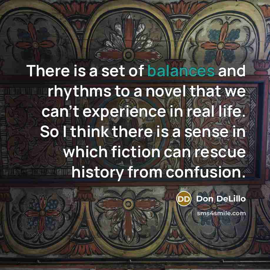 “There is a set of balances and rhythms to a novel that we can't experience in real life. So I think there is a sense in which fiction can rescue history from confusion.” quote by Don DeLillo