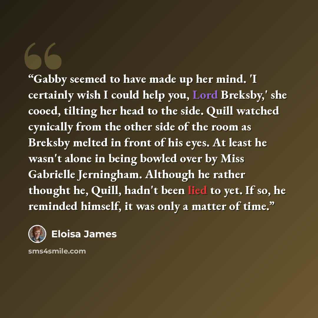“Gabby seemed to have made up her mind. 'I certainly wish I could help you, Lord Breksby,' she cooed, tilting her head to the side. Quill watched cynically from the other side of the room as Breksby melted in front of his eyes. At least he wasn't alone in being bowled over by Miss Gabrielle…” quote by Eloisa James