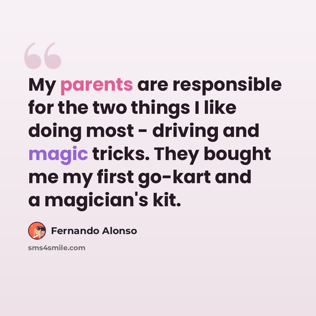 “My parents are responsible for the two things I like doing most - driving and magic tricks. They bought me my first go-kart and a magician's kit.” quote by Fernando Alonso