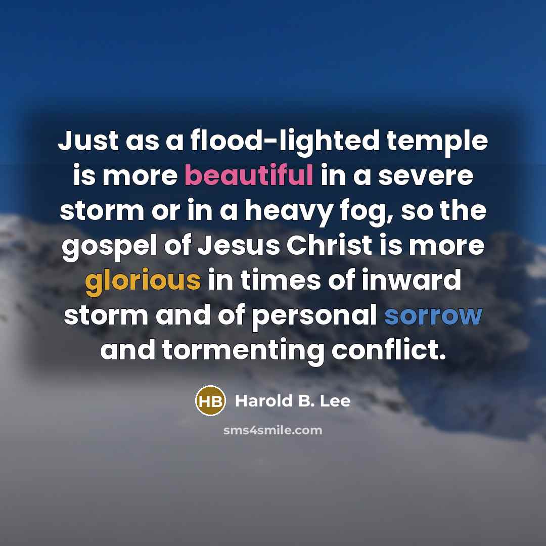 “Just as a flood-lighted temple is more beautiful in a severe storm or in a heavy fog, so the gospel of Jesus Christ is more glorious in times of inward storm and of personal sorrow and tormenting conflict.” quote by Harold B. Lee