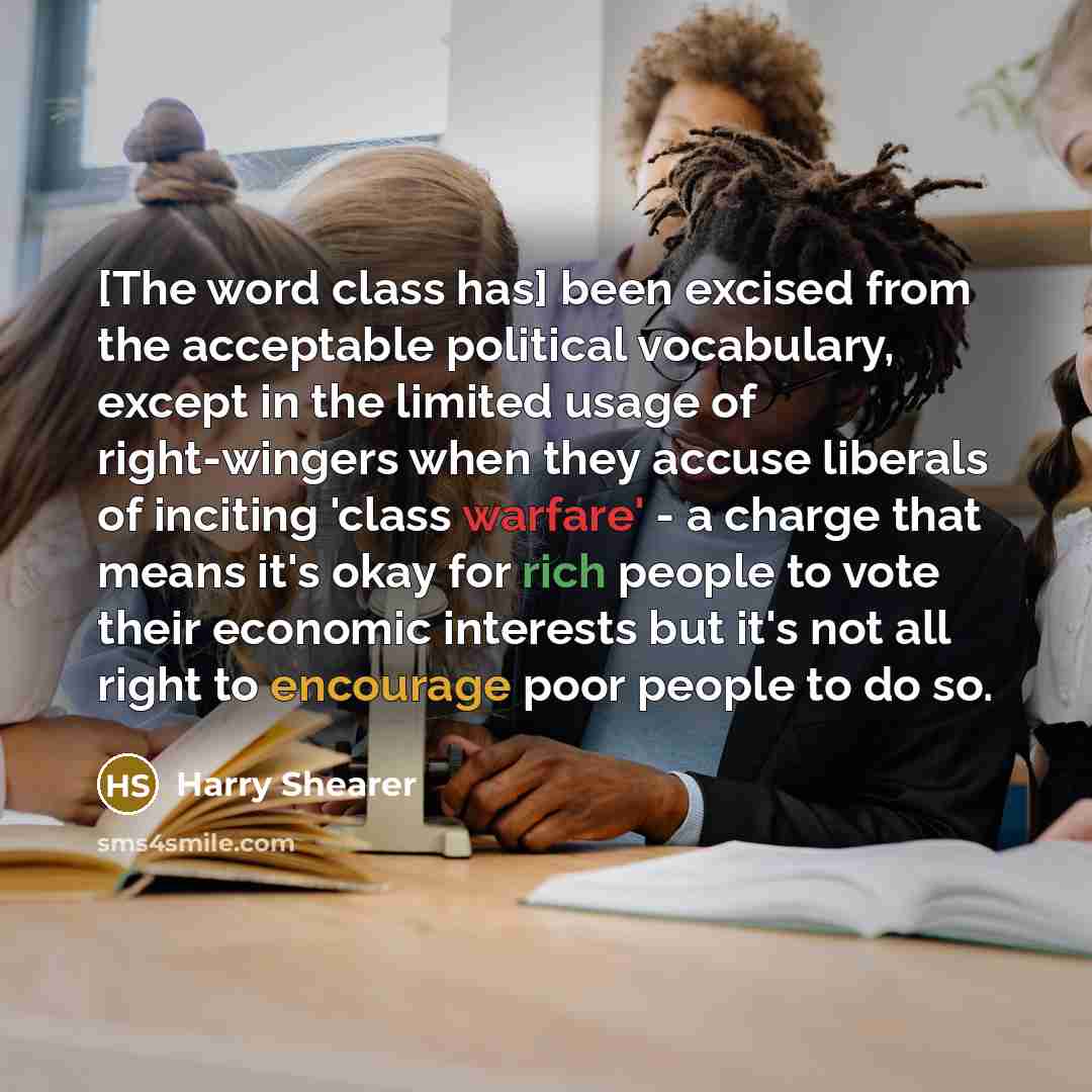 “[The word class has] been excised from the acceptable political vocabulary, except in the limited usage of right-wingers when they accuse liberals of inciting 'class warfare' - a charge that means it's okay for rich people to vote their economic interests but it's not all right to encourage poor…” quote by Harry Shearer