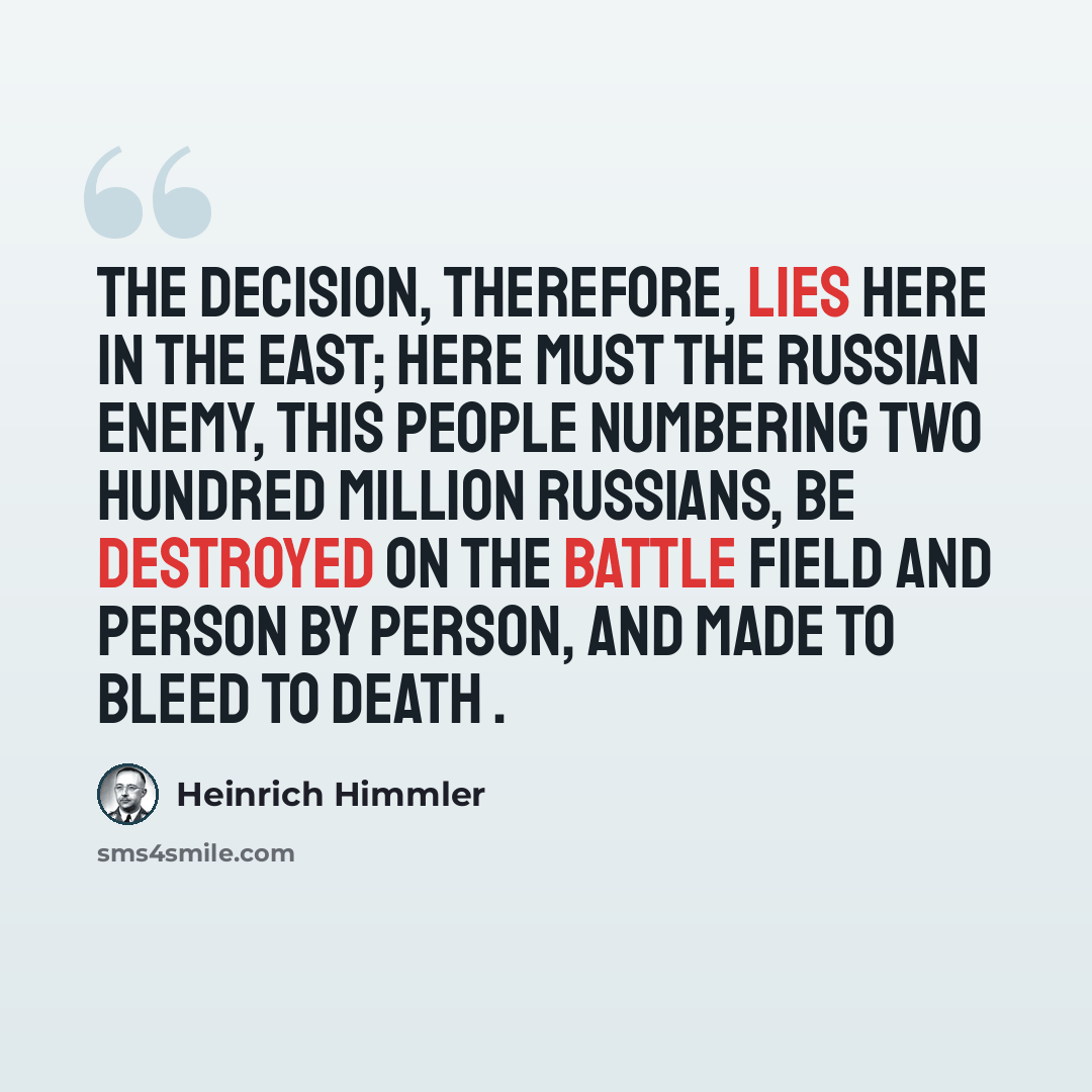 “The decision, therefore, lies here in the East; here must the Russian enemy, this people numbering two hundred million Russians, be destroyed on the battle field and person by person, and made to bleed to death .” quote by Heinrich Himmler