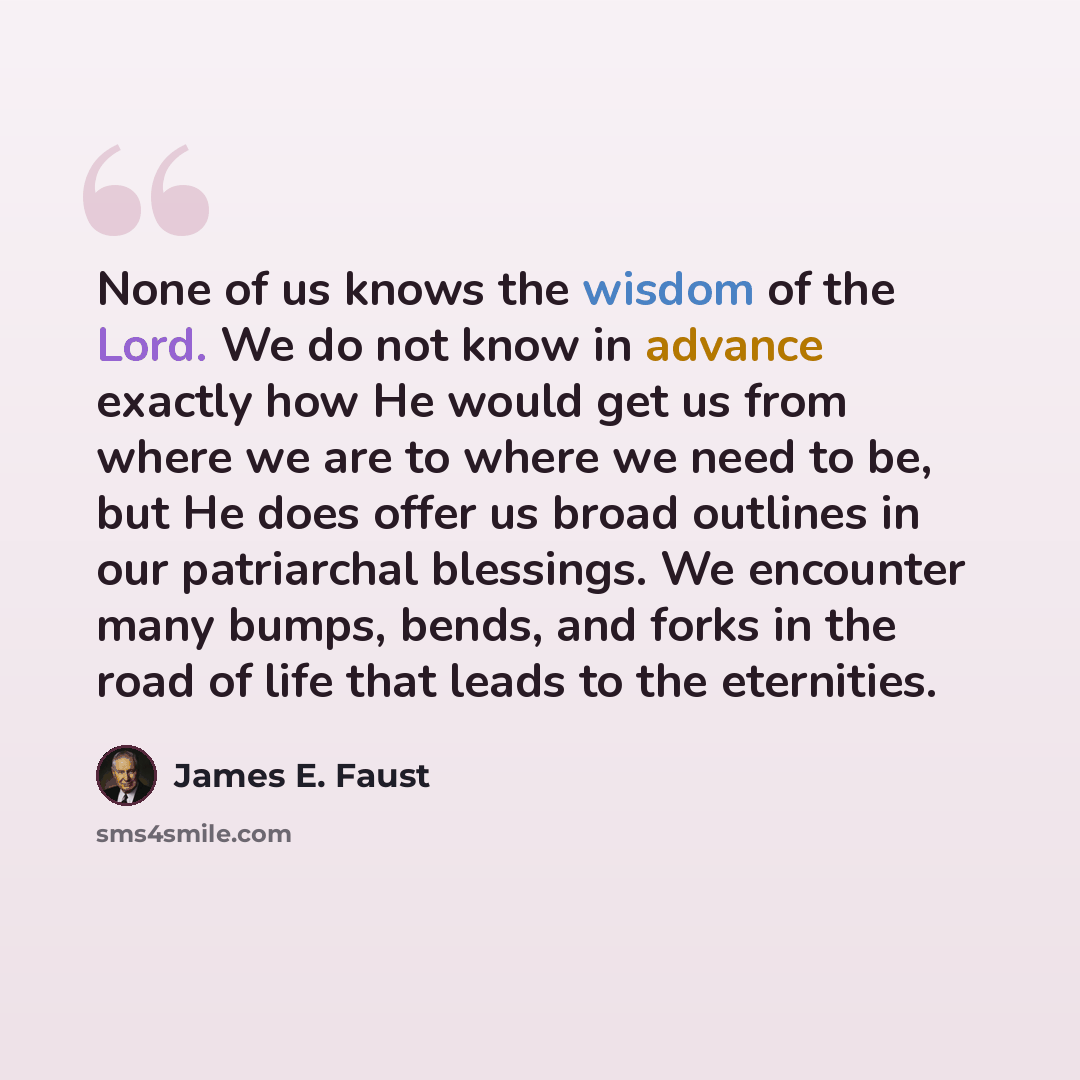 “None of us knows the wisdom of the Lord. We do not know in advance exactly how He would get us from where we are to where we need to be, but He does offer us broad outlines in our patriarchal blessings. We encounter many bumps, bends, and forks in the road of life that leads to the eternities.” quote by James E. Faust