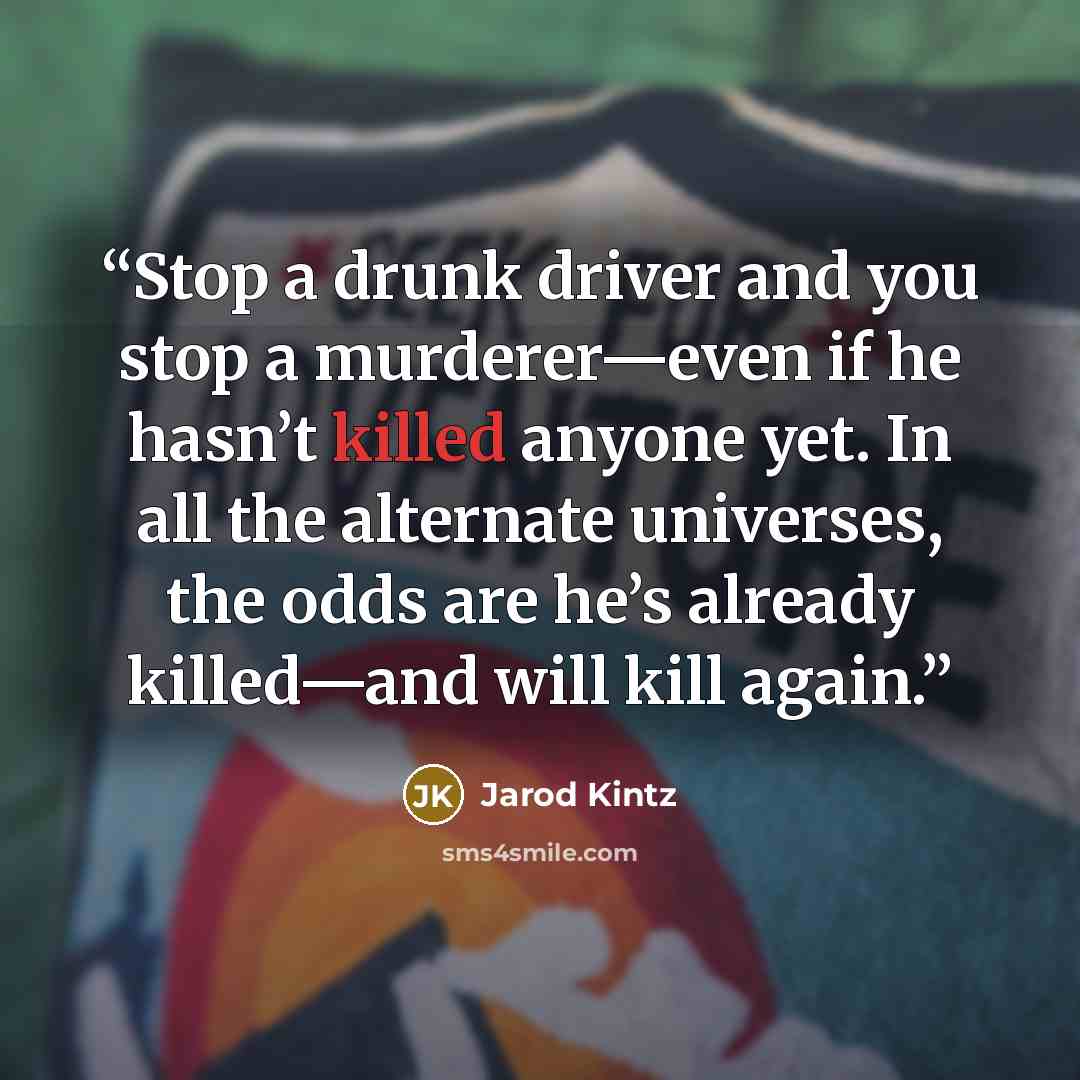 “Stop a drunk driver and you stop a murderer—even if he hasn’t killed anyone yet. In all the alternate universes, the odds are he’s already killed—and will kill again.” quote by Jarod Kintz