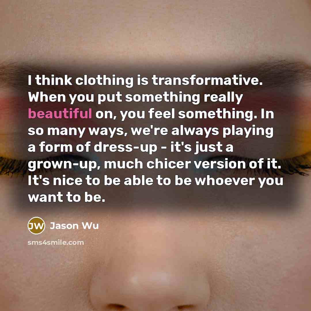 “I think clothing is transformative. When you put something really beautiful on, you feel something. In so many ways, we're always playing a form of dress-up - it's just a grown-up, much chicer version of it. It's nice to be able to be whoever you want to be.” quote by Jason Wu
