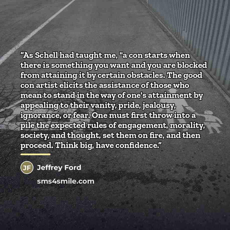 “As Schell had taught me, "a con starts when there is something you want and you are blocked from attaining it by certain obstacles. The good con artist elicits the assistance of those who mean to stand in the way of one's attainment by appealing to their vanity, pride, jealousy, ignorance, or…” quote by Jeffrey Ford