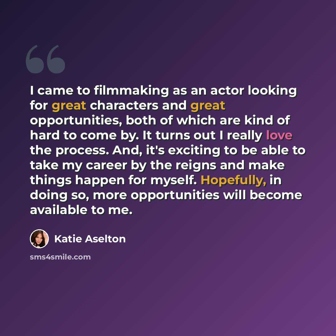 “I came to filmmaking as an actor looking for great characters and great opportunities, both of which are kind of hard to come by. It turns out I really love the process. And, it's exciting to be able to take my career by the reigns and make things happen for myself. Hopefully, in doing so, more…” quote by Katie Aselton