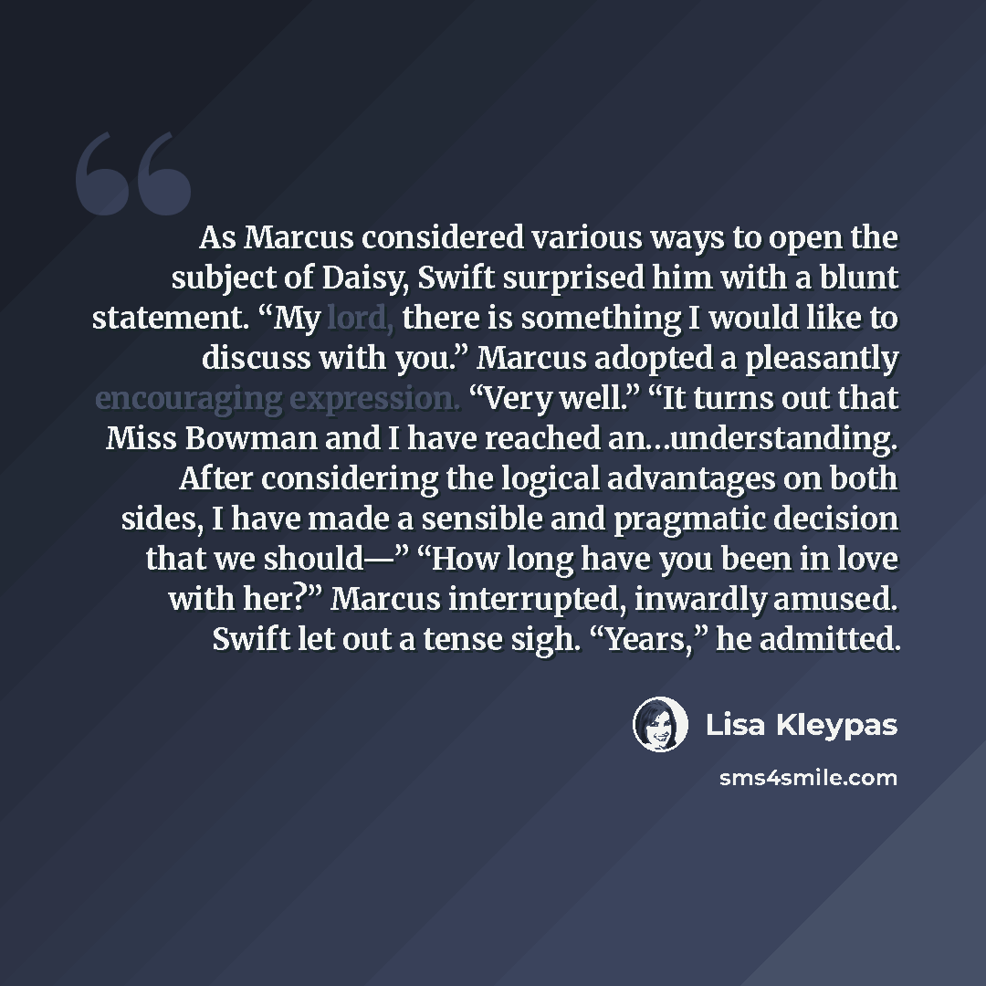 “As Marcus considered various ways to open the subject of Daisy, Swift surprised him with a blunt statement. “My lord, there is something I would like to discuss with you.” Marcus adopted a pleasantly encouraging expression. “Very well.” “It turns out that Miss Bowman and I have reached…” quote by Lisa Kleypas