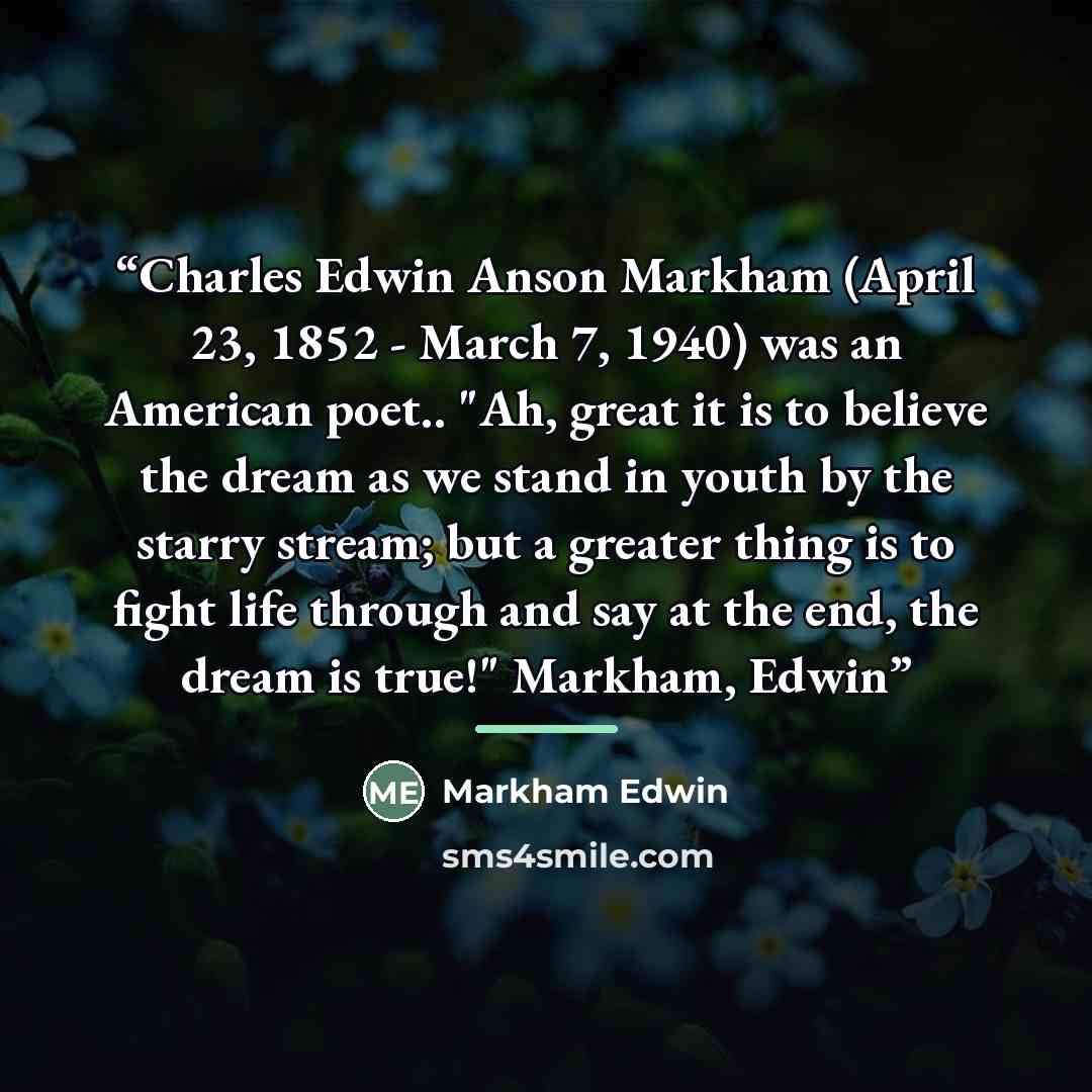 “Charles Edwin Anson Markham (April 23, 1852 - March 7, 1940) was an American poet.. "Ah, great it is to believe the dream as we stand in youth by the starry stream; but a greater thing is to fight life through and say at the end, the dream is true!" Markham, Edwin” quote by Markham Edwin