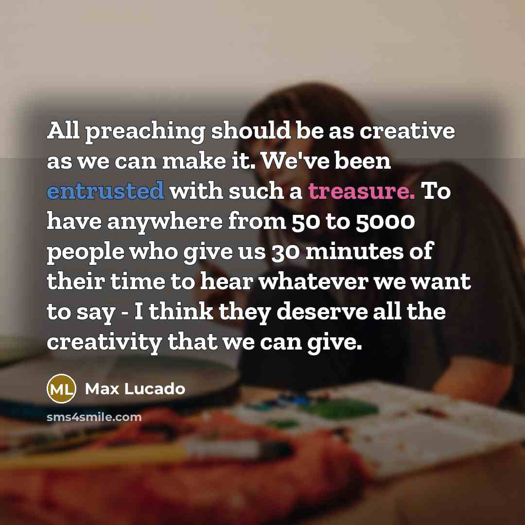 “All preaching should be as creative as we can make it. We've been entrusted with such a treasure. To have anywhere from 50 to 5000 people who give us 30 minutes of their time to hear whatever we want to say - I think they deserve all the creativity that we can give.” quote by Max Lucado