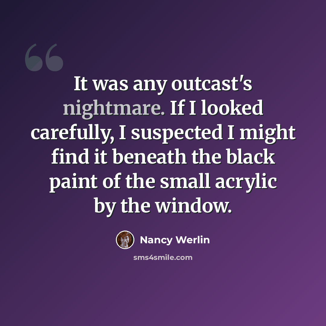 “It was any outcast's nightmare. If I looked carefully, I suspected I might find it beneath the black paint of the small acrylic by the window.” quote by Nancy Werlin