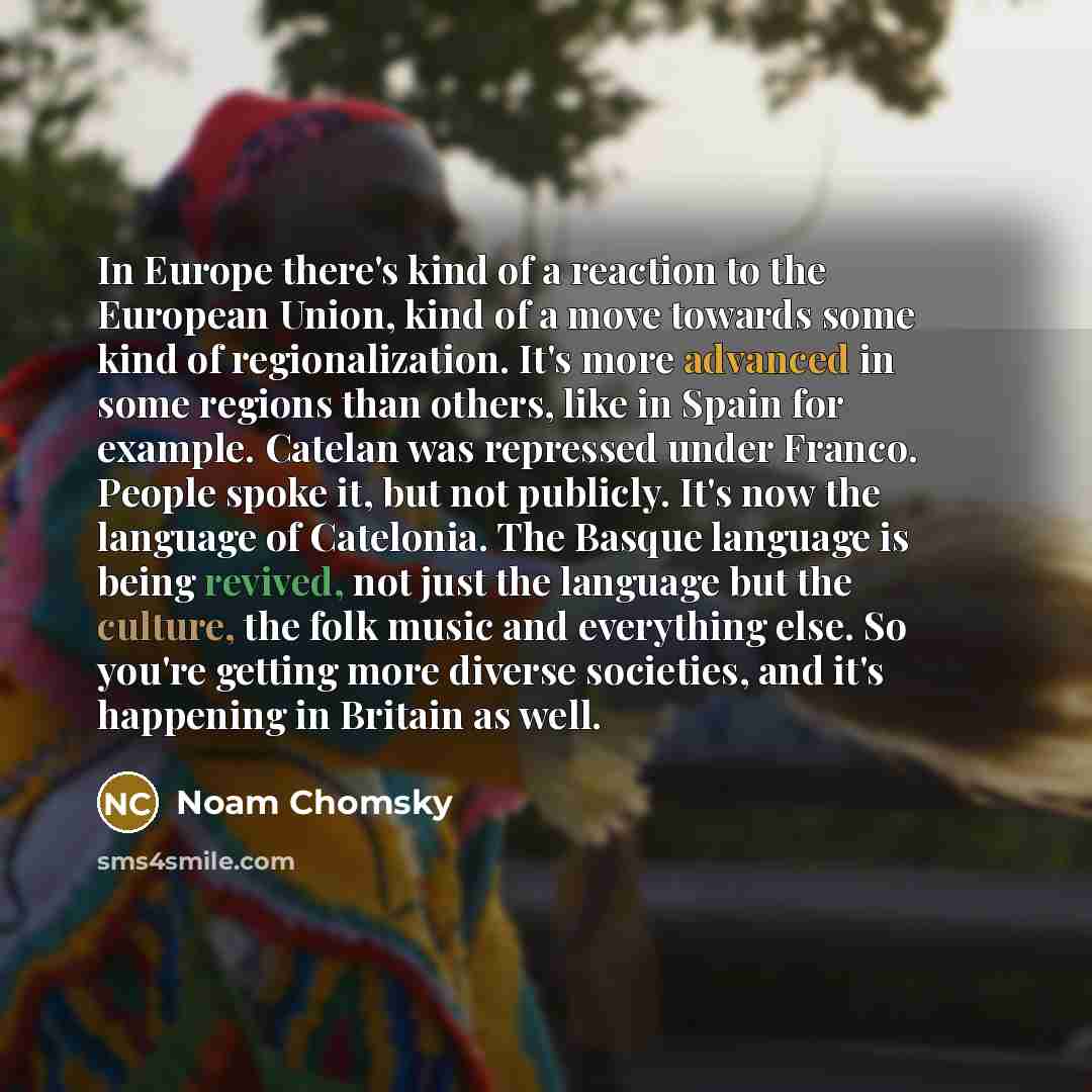 “In Europe there's kind of a reaction to the European Union, kind of a move towards some kind of regionalization. It's more advanced in some regions than others, like in Spain for example. Catelan was repressed under Franco. People spoke it, but not publicly. It's now the language of Catelonia. The…” quote by Noam Chomsky