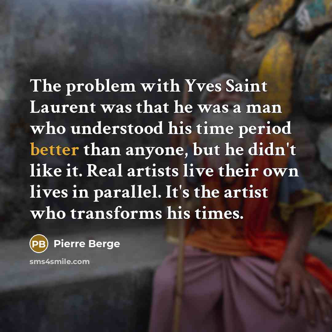 “The problem with Yves Saint Laurent was that he was a man who understood his time period better than anyone, but he didn't like it. Real artists live their own lives in parallel. It's the artist who transforms his times.” quote by Pierre Berge