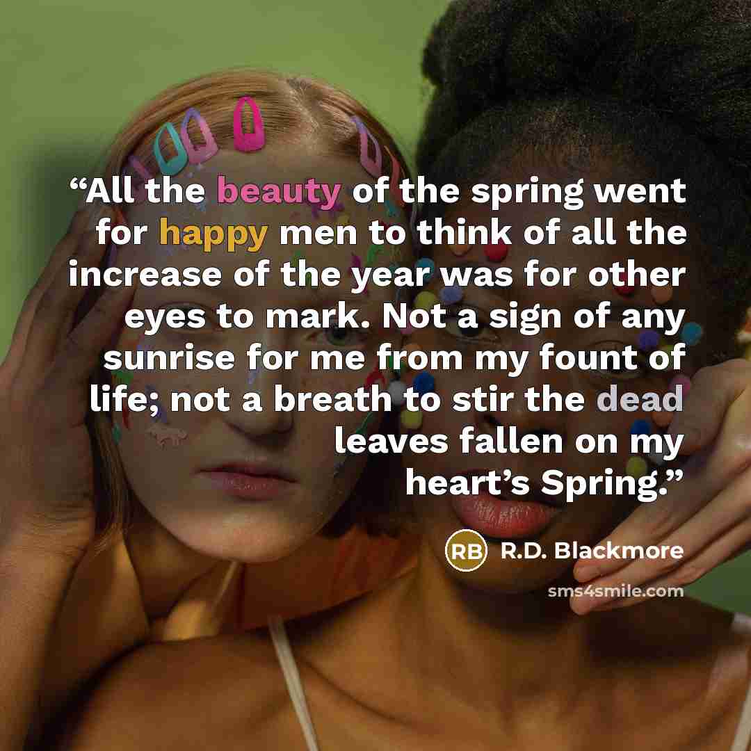 “All the beauty of the spring went for happy men to think of all the increase of the year was for other eyes to mark. Not a sign of any sunrise for me from my fount of life; not a breath to stir the dead leaves fallen on my heart’s Spring.” quote by R.D. Blackmore