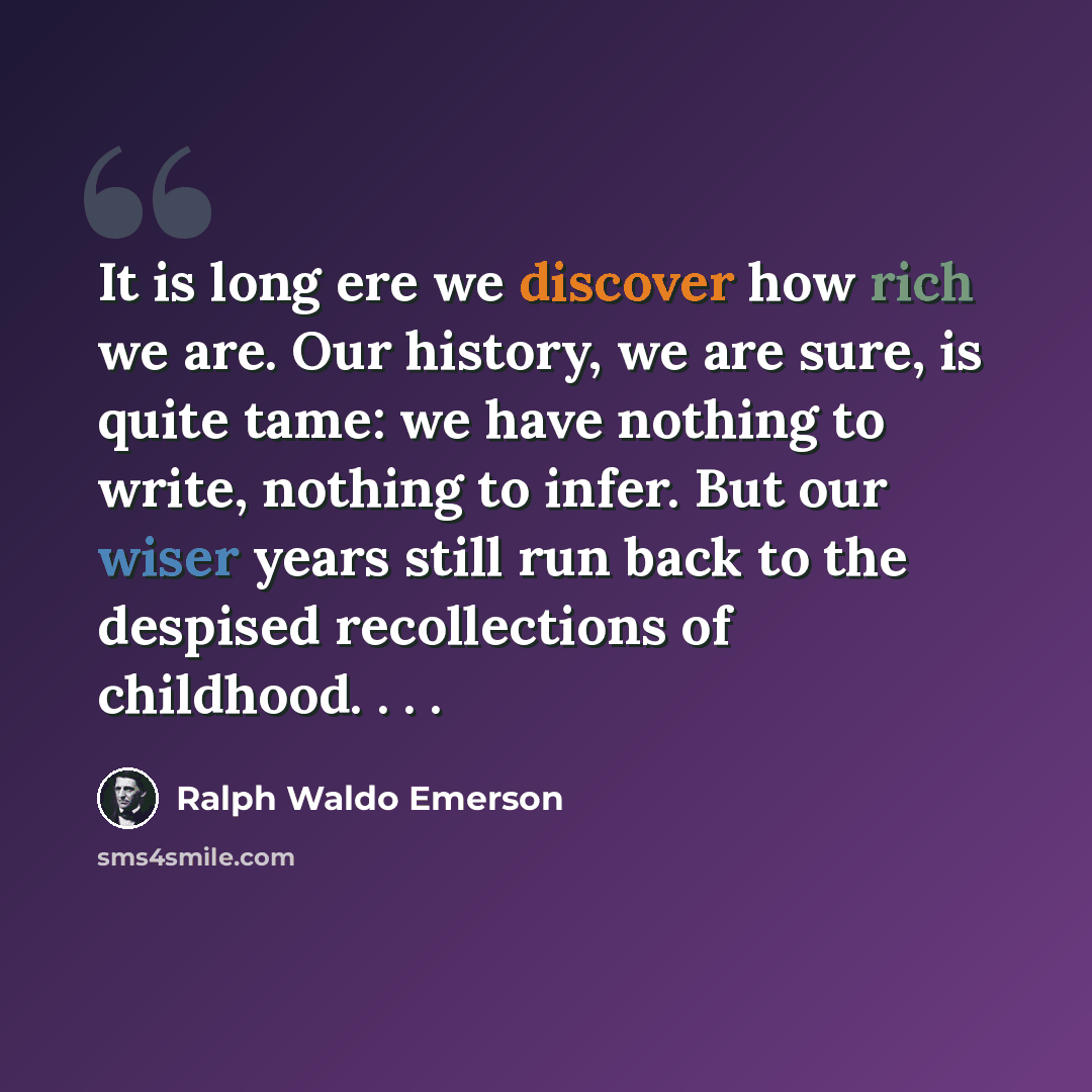“It is long ere we discover how rich we are. Our history, we are sure, is quite tame: we have nothing to write, nothing to infer. But our wiser years still run back to the despised recollections of childhood. . . .” quote by Ralph Waldo Emerson