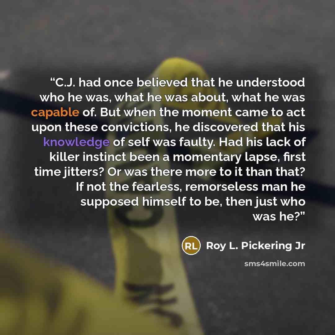 “C.J. had once believed that he understood who he was, what he was about, what he was capable of. But when the moment came to act upon these convictions, he discovered that his knowledge of self was faulty. Had his lack of killer instinct been a momentary lapse, first time jitters? Or was there…” quote by Roy L. Pickering Jr
