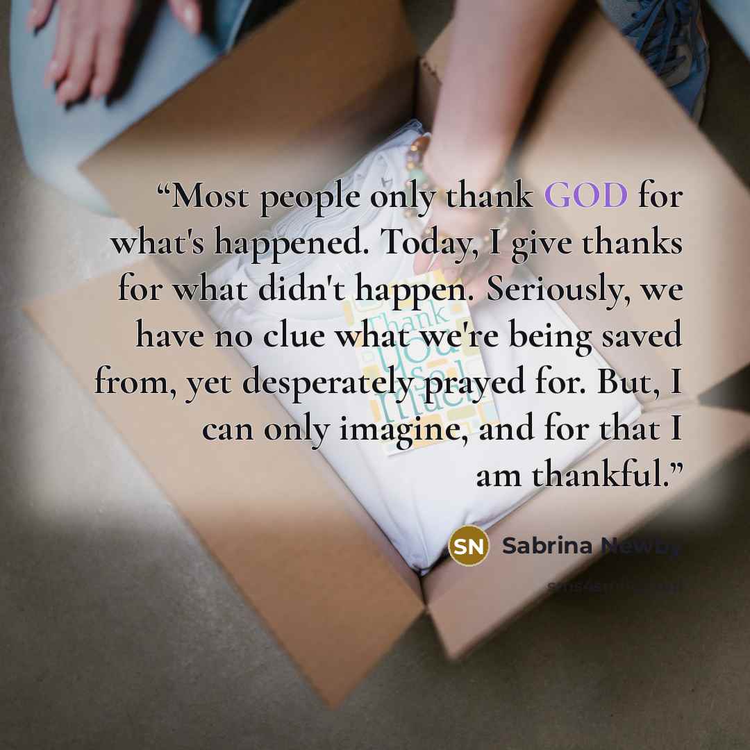 “Most people only thank GOD for what's happened. Today, I give thanks for what didn't happen. Seriously, we have no clue what we're being saved from, yet desperately prayed for. But, I can only imagine, and for that I am thankful.” quote by Sabrina Newby