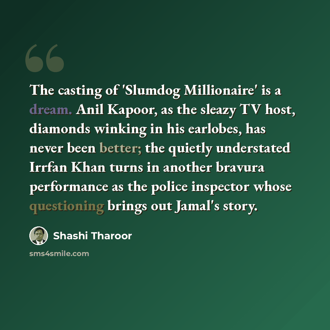 “The casting of 'Slumdog Millionaire' is a dream. Anil Kapoor, as the sleazy TV host, diamonds winking in his earlobes, has never been better; the quietly understated Irrfan Khan turns in another bravura performance as the police inspector whose questioning brings out Jamal's story.” quote by Shashi Tharoor