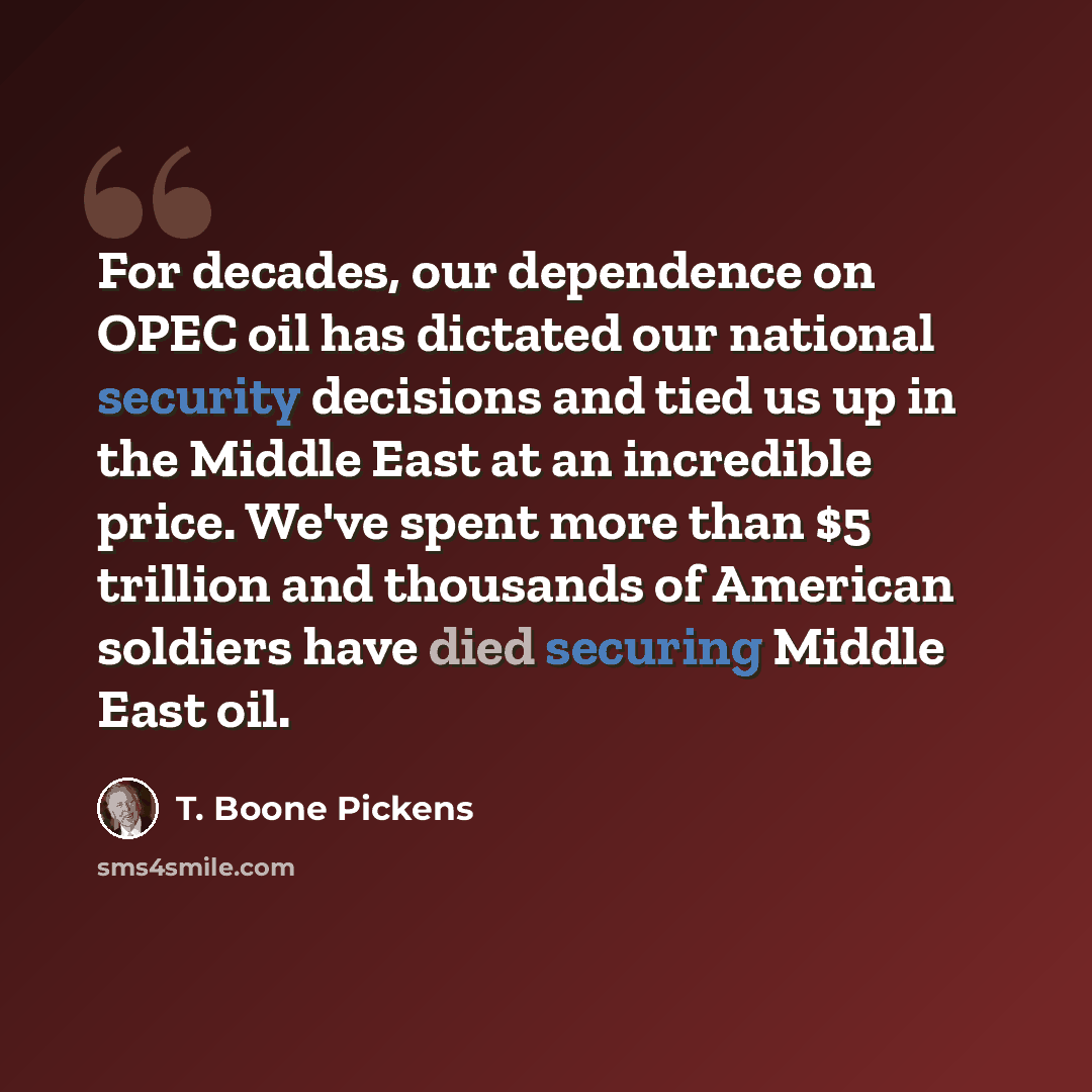 “For decades, our dependence on OPEC oil has dictated our national security decisions and tied us up in the Middle East at an incredible price. We've spent more than $5 trillion and thousands of American soldiers have died securing Middle East oil.” quote by T. Boone Pickens