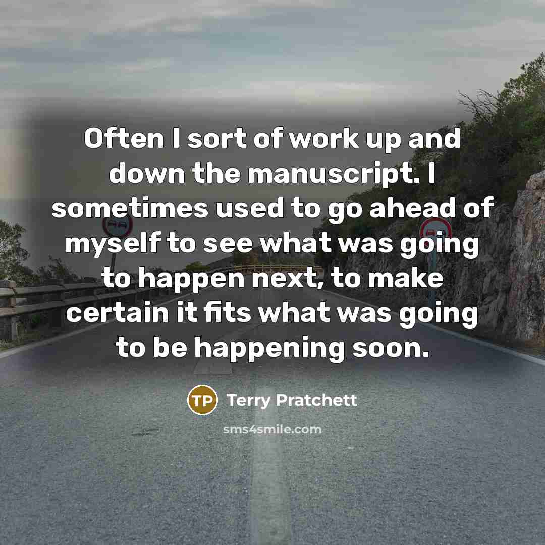 “Often I sort of work up and down the manuscript. I sometimes used to go ahead of myself to see what was going to happen next, to make certain it fits what was going to be happening soon.” quote by Terry Pratchett