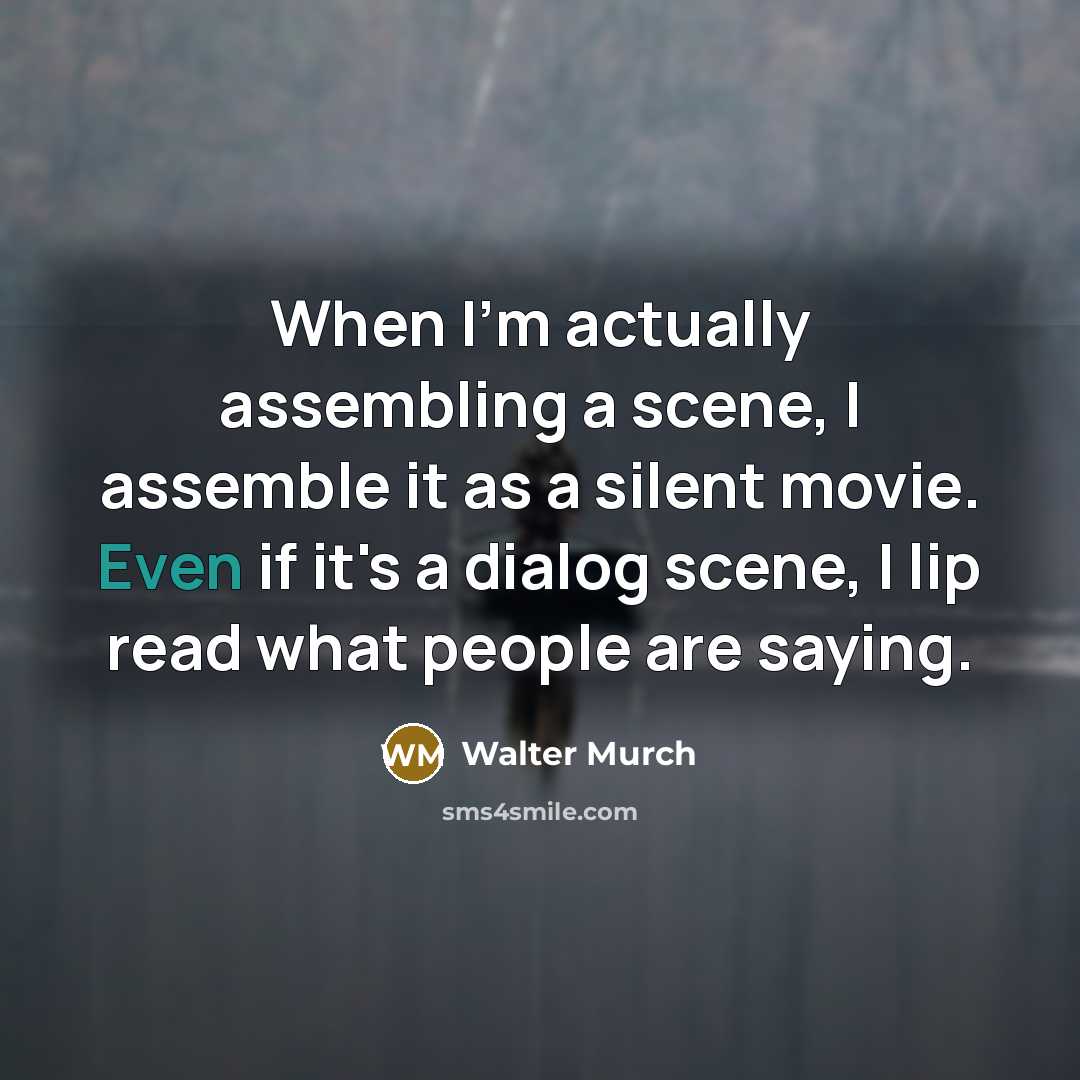 “When I'm actually assembling a scene, I assemble it as a silent movie. Even if it's a dialog scene, I lip read what people are saying.” quote by Walter Murch