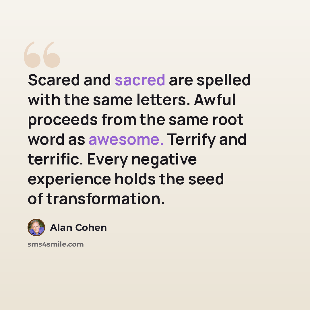 “Scared and sacred are spelled with the same letters. Awful proceeds from the same root word as awesome. Terrify and terrific. Every negative experience holds the seed of transformation.” quote by Alan Cohen