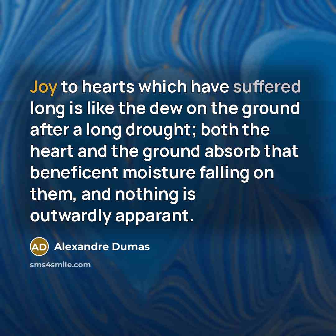 “Joy to hearts which have suffered long is like the dew on the ground after a long drought; both the heart and the ground absorb that beneficent moisture falling on them, and nothing is outwardly apparant.” quote by Alexandre Dumas