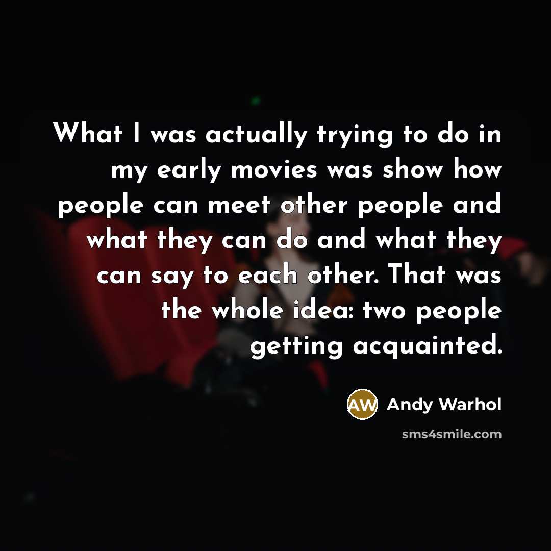 “What I was actually trying to do in my early movies was show how people can meet other people and what they can do and what they can say to each other. That was the whole idea: two people getting acquainted.” quote by Andy Warhol