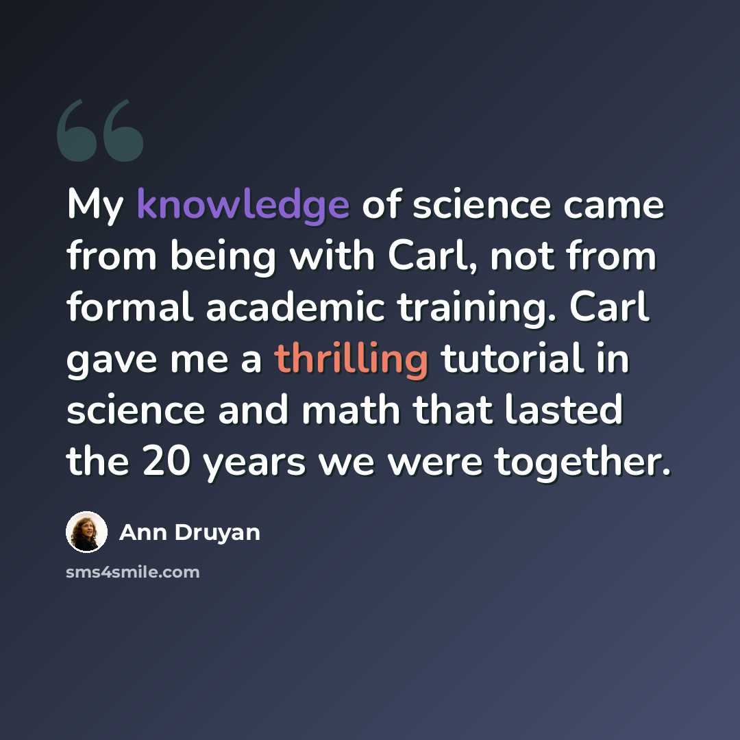 “My knowledge of science came from being with Carl, not from formal academic training. Carl gave me a thrilling tutorial in science and math that lasted the 20 years we were together.” quote by Ann Druyan
