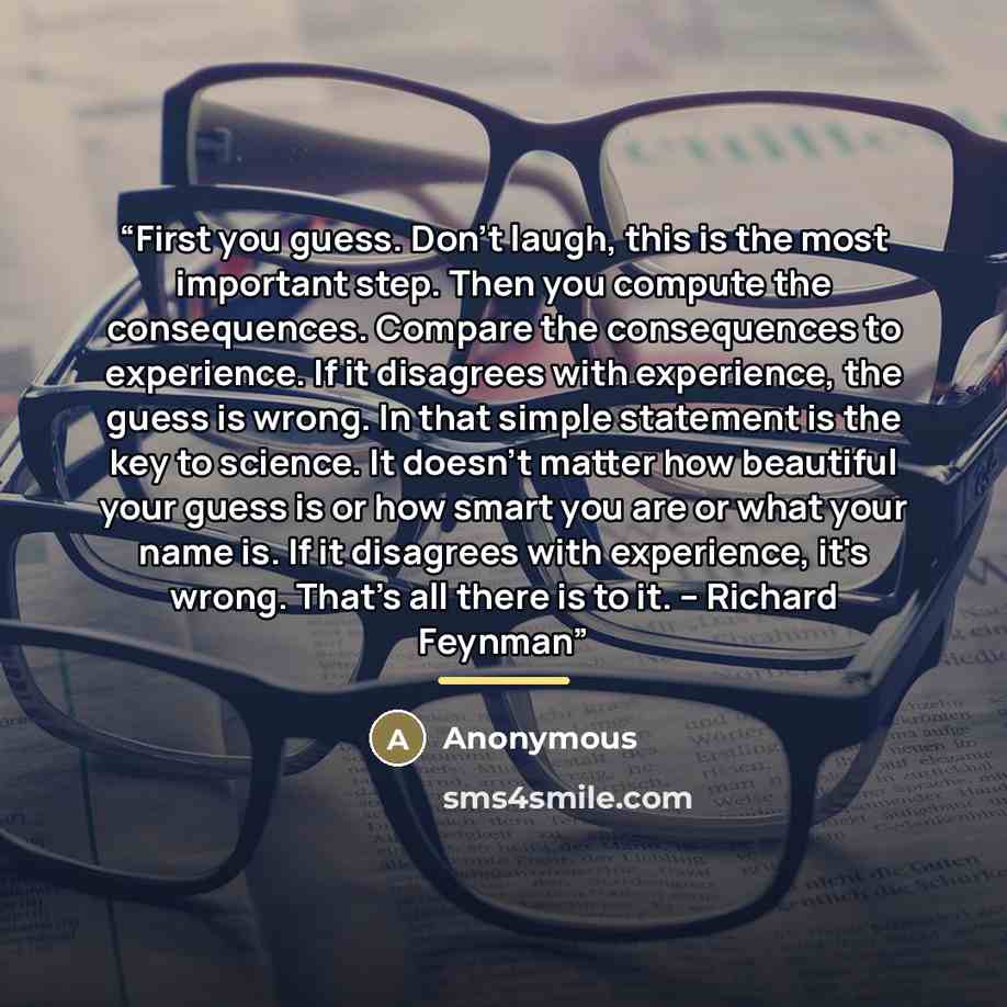 “First you guess. Don't laugh, this is the most important step. Then you compute the consequences. Compare the consequences to experience. If it disagrees with experience, the guess is wrong. In that simple statement is the key to science. It doesn't matter how beautiful your guess is or how smart…” quote by Anonymous