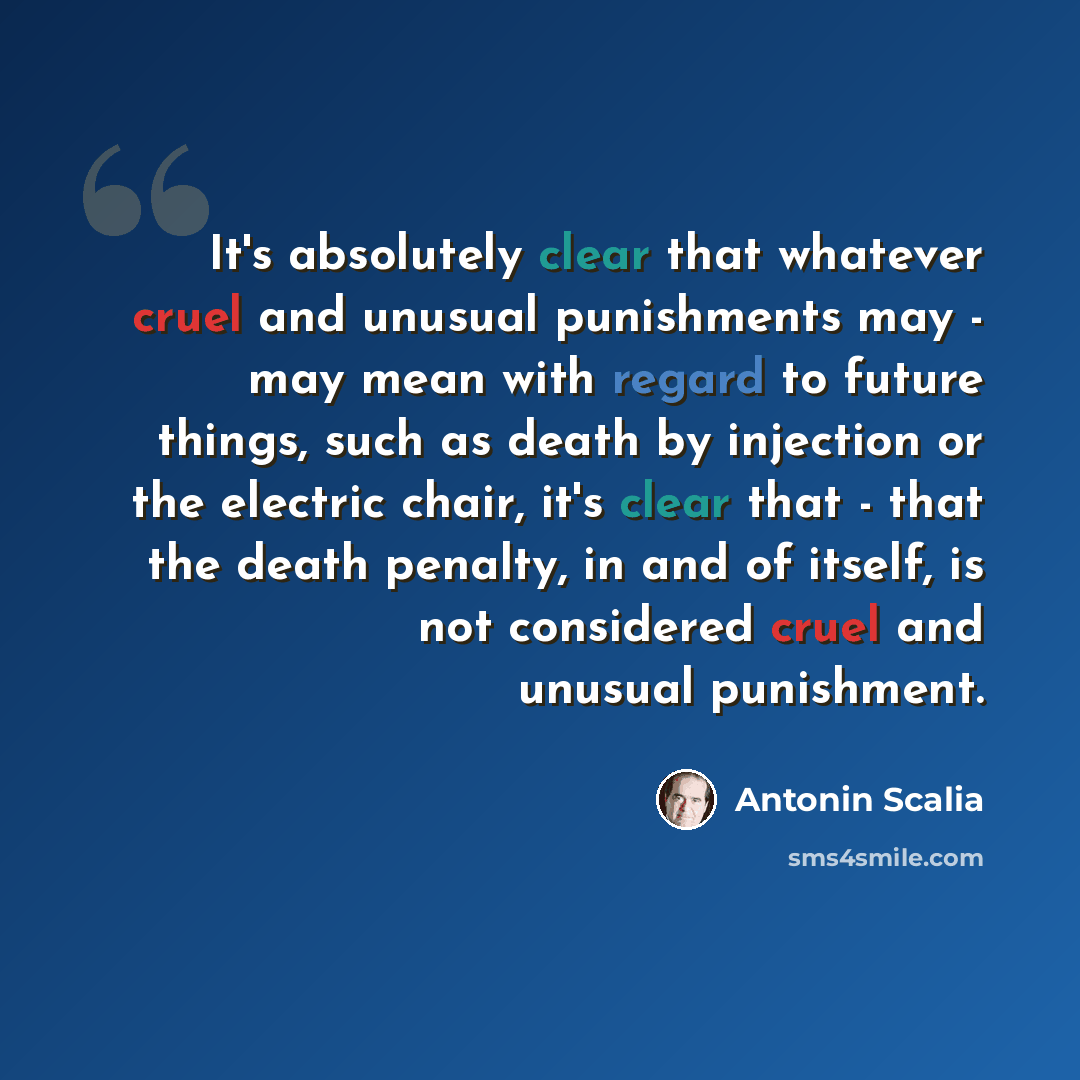 “It's absolutely clear that whatever cruel and unusual punishments may - may mean with regard to future things, such as death by injection or the electric chair, it's clear that - that the death penalty, in and of itself, is not considered cruel and unusual punishment.” quote by Antonin Scalia