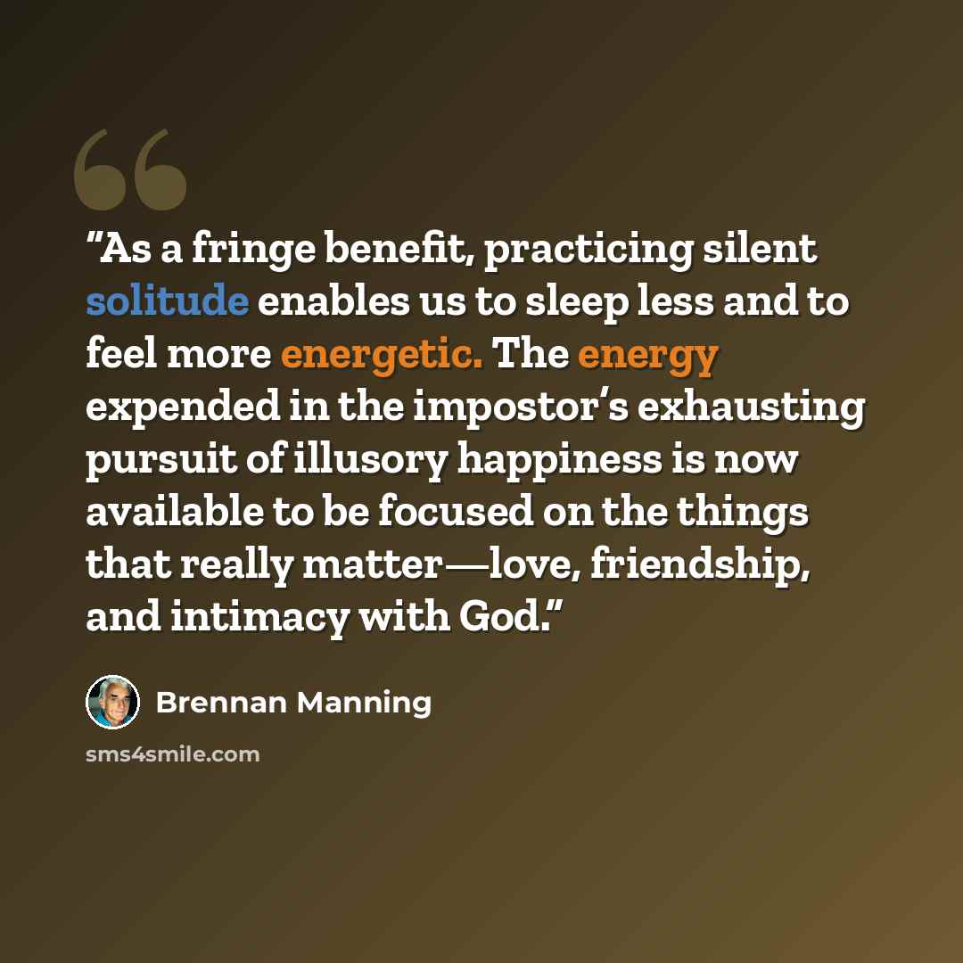 “As a fringe benefit, practicing silent solitude enables us to sleep less and to feel more energetic. The energy expended in the impostor’s exhausting pursuit of illusory happiness is now available to be focused on the things that really matter—love, friendship, and intimacy with God.” quote by Brennan Manning