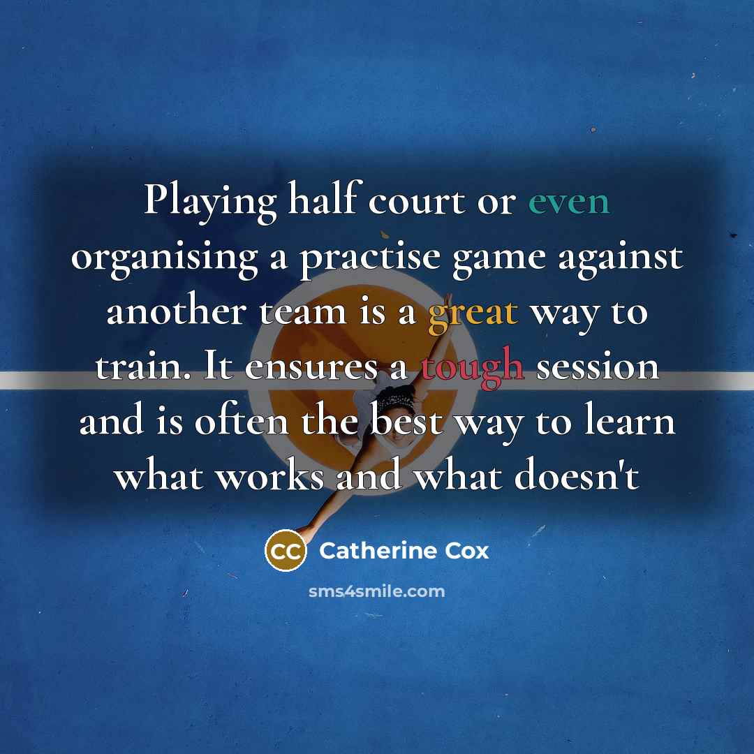 “Playing half court or even organising a practise game against another team is a great way to train. It ensures a tough session and is often the best way to learn what works and what doesn't” quote by Catherine Cox