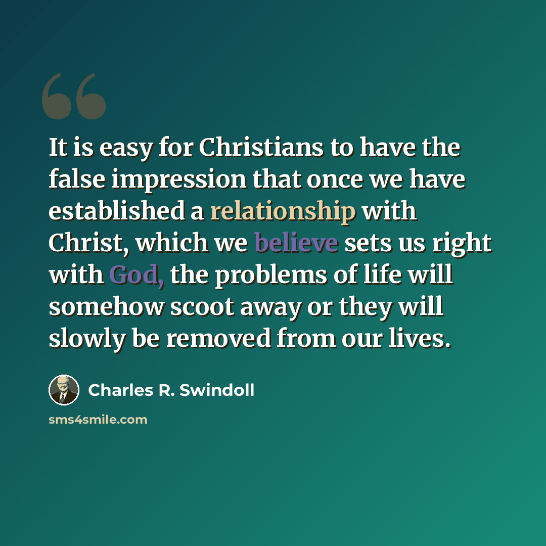 “It is easy for Christians to have the false impression that once we have established a relationship with Christ, which we believe sets us right with God, the problems of life will somehow scoot away or they will slowly be removed from our lives.” quote by Charles R. Swindoll