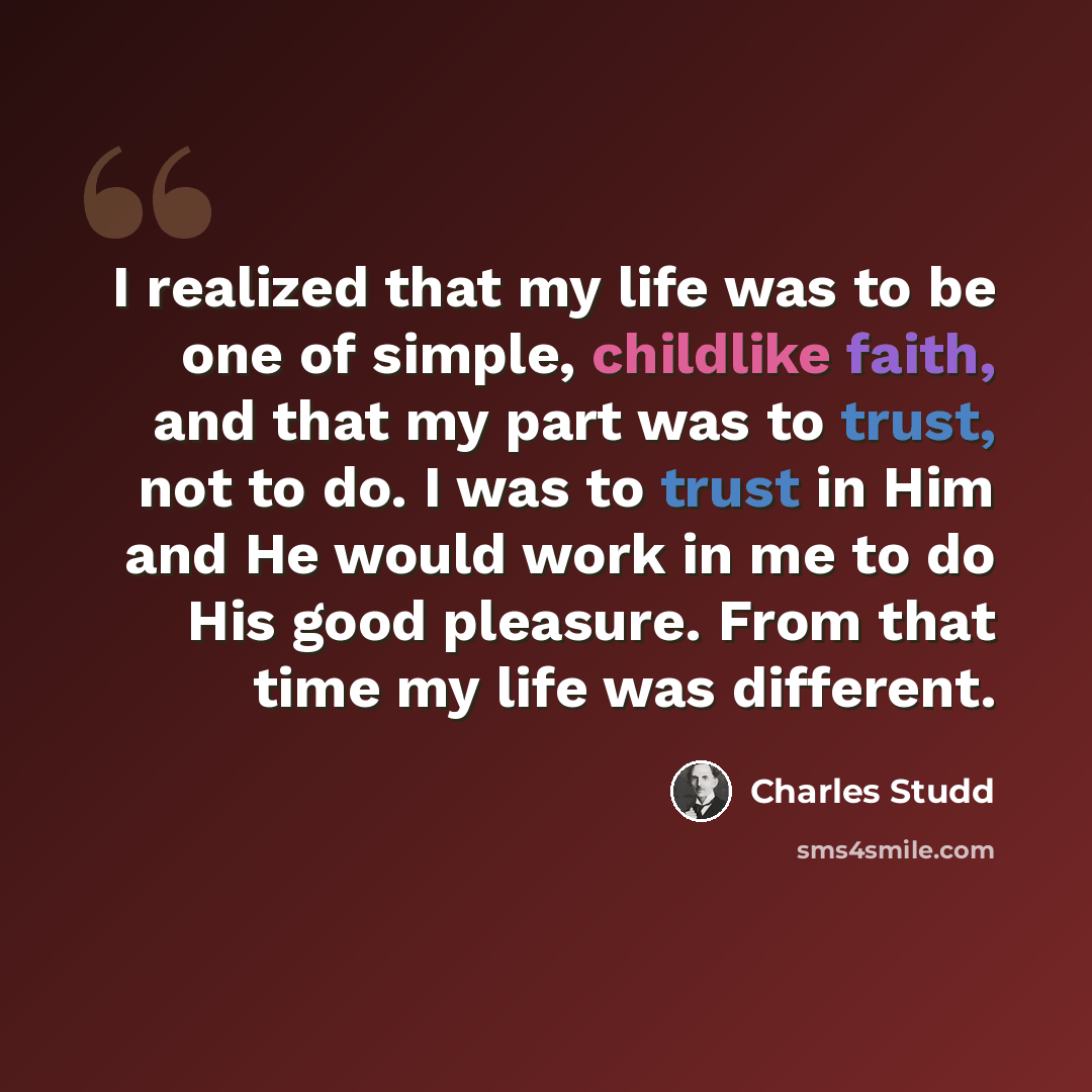 “I realized that my life was to be one of simple, childlike faith, and that my part was to trust, not to do. I was to trust in Him and He would work in me to do His good pleasure. From that time my life was different.” quote by Charles Studd