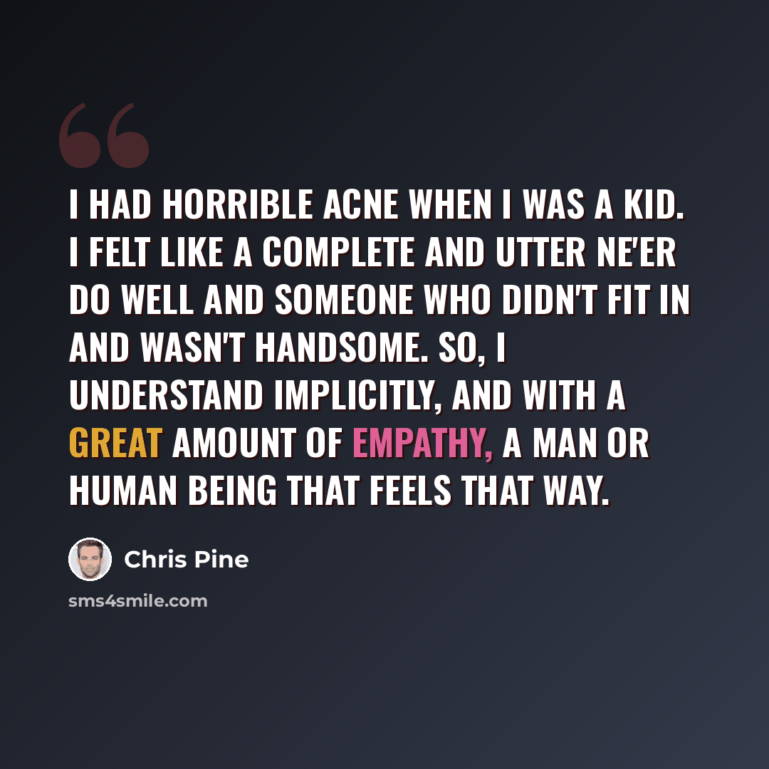 “I had horrible acne when I was a kid. I felt like a complete and utter ne'er do well and someone who didn't fit in and wasn't handsome. So, I understand implicitly, and with a great amount of empathy, a man or human being that feels that way.” quote by Chris Pine