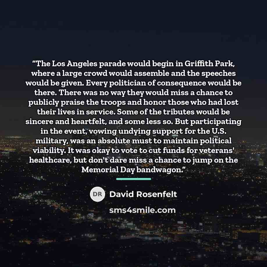 “The Los Angeles parade would begin in Griffith Park, where a large crowd would assemble and the speeches would be given. Every politician of consequence would be there. There was no way they would miss a chance to publicly praise the troops and honor those who had lost their lives in service. Some…” quote by David Rosenfelt