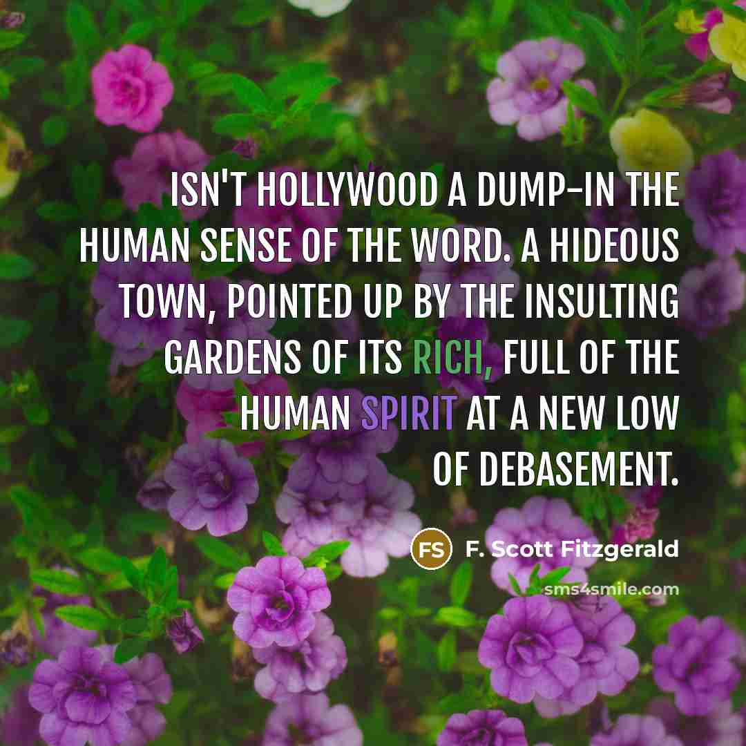 “Isn't Hollywood a dump-in the human sense of the word. A hideous town, pointed up by the insulting gardens of its rich, full of the human spirit at a new low of debasement.” quote by F. Scott Fitzgerald