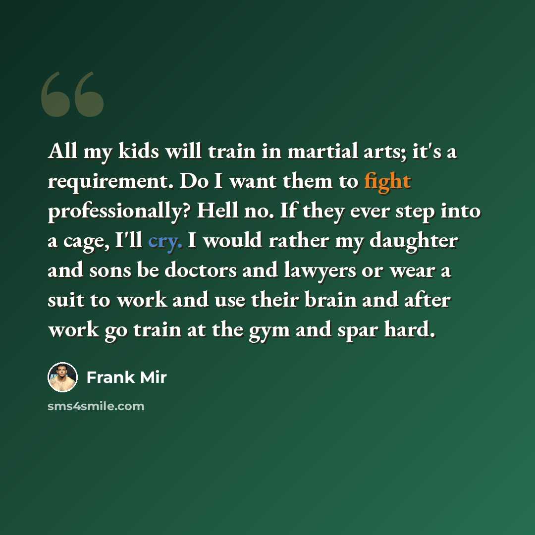 “All my kids will train in martial arts; it's a requirement. Do I want them to fight professionally? Hell no. If they ever step into a cage, I'll cry. I would rather my daughter and sons be doctors and lawyers or wear a suit to work and use their brain and after work go train at the gym and spar…” quote by Frank Mir