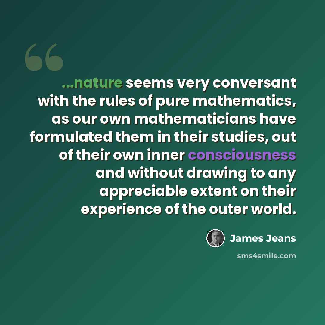 “...nature seems very conversant with the rules of pure mathematics, as our own mathematicians have formulated them in their studies, out of their own inner consciousness and without drawing to any appreciable extent on their experience of the outer world.” quote by James Jeans