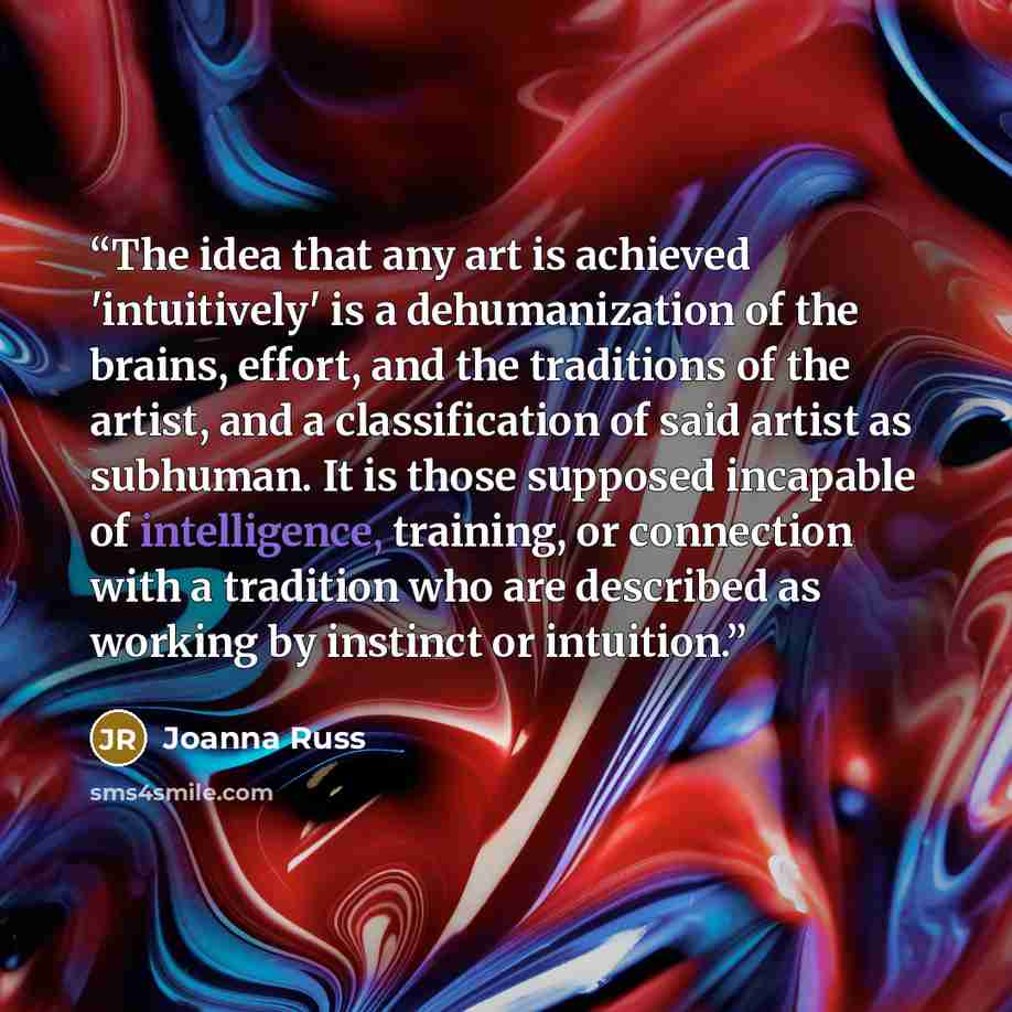 “The idea that any art is achieved 'intuitively' is a dehumanization of the brains, effort, and the traditions of the artist, and a classification of said artist as subhuman. It is those supposed incapable of intelligence, training, or connection with a tradition who are described as working by…” quote by Joanna Russ