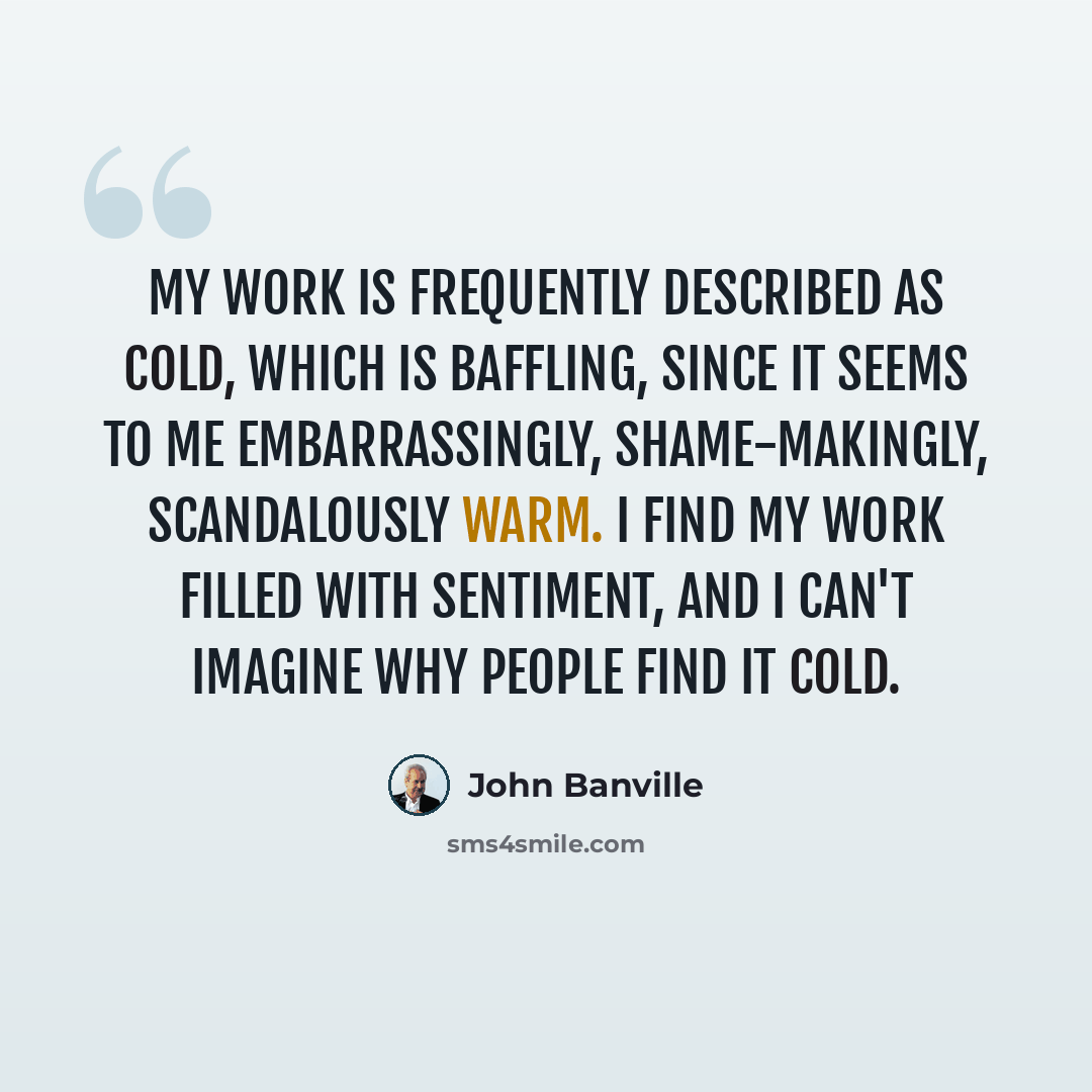 “My work is frequently described as cold, which is baffling, since it seems to me embarrassingly, shame-makingly, scandalously warm. I find my work filled with sentiment, and I can't imagine why people find it cold.” quote by John Banville