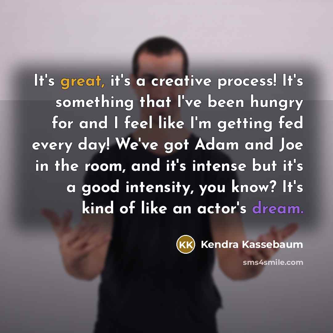 “It's great, it's a creative process! It's something that I've been hungry for and I feel like I'm getting fed every day! We've got Adam and Joe in the room, and it's intense but it's a good intensity, you know? It's kind of like an actor's dream.” quote by Kendra Kassebaum
