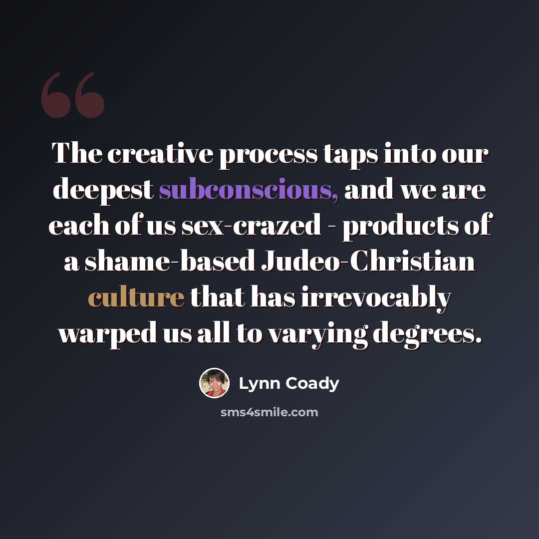 “The creative process taps into our deepest subconscious, and we are each of us sex-crazed - products of a shame-based Judeo-Christian culture that has irrevocably warped us all to varying degrees.” quote by Lynn Coady