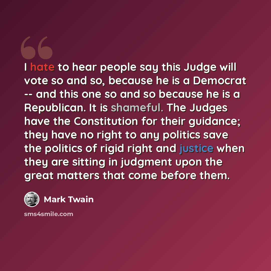 “I hate to hear people say this Judge will vote so and so, because he is a Democrat -- and this one so and so because he is a Republican. It is shameful. The Judges have the Constitution for their guidance; they have no right to any politics save the politics of rigid right and justice when they…” quote by Mark Twain