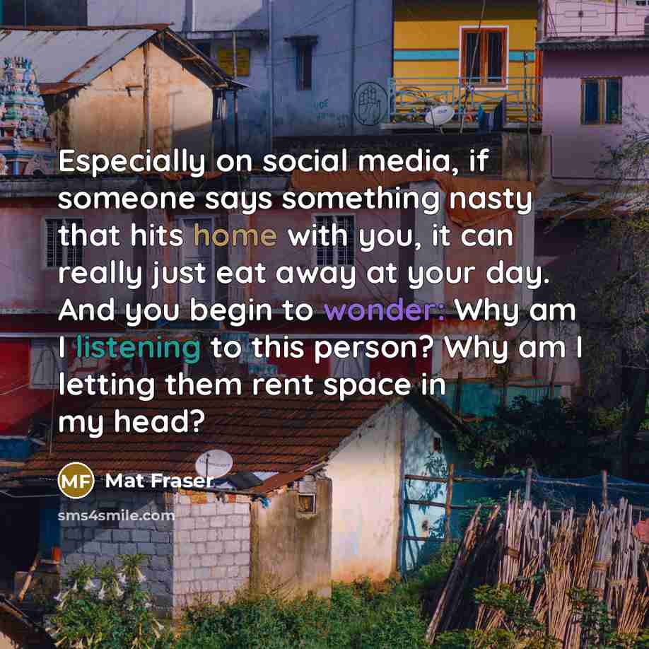 “Especially on social media, if someone says something nasty that hits home with you, it can really just eat away at your day. And you begin to wonder: Why am I listening to this person? Why am I letting them rent space in my head?” quote by Mat Fraser
