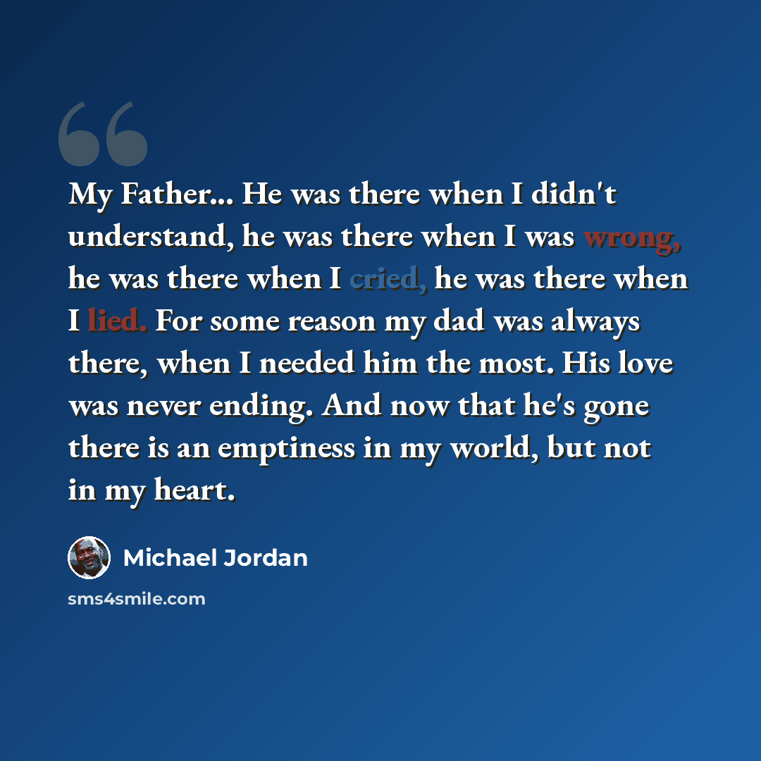 “My Father... He was there when I didn't understand, he was there when I was wrong, he was there when I cried, he was there when I lied. For some reason my dad was always there, when I needed him the most. His love was never ending. And now that he's gone there is an emptiness in my world, but not…” quote by Michael Jordan