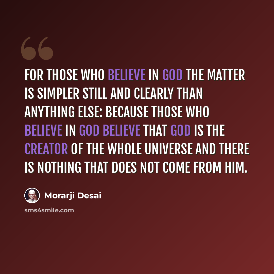“For those who believe in God the matter is simpler still and clearly than anything else: because those who believe in God believe that God is the Creator of the whole Universe and there is nothing that does not come from Him.” quote by Morarji Desai