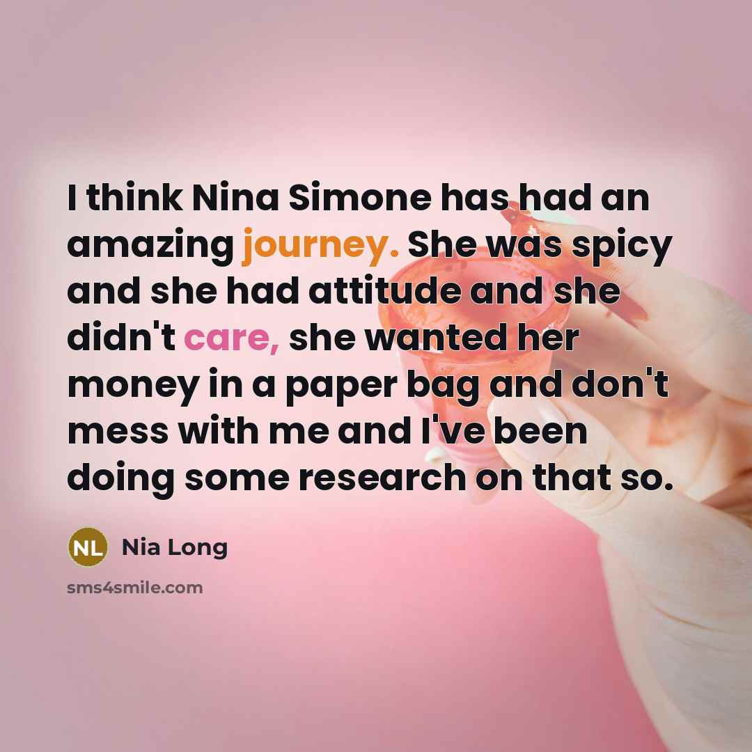 “I think Nina Simone has had an amazing journey. She was spicy and she had attitude and she didn't care, she wanted her money in a paper bag and don't mess with me and I've been doing some research on that so.” quote by Nia Long